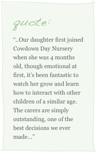 quote:
“..Our daughter first joined Cowdown Day Nursery when she was 4 months old, though emotional at first, it’s been fantastic to watch her grow and learn how to interact with other children of a similar age. The carers are simply outstanding, one of the best decisions we ever made...” 